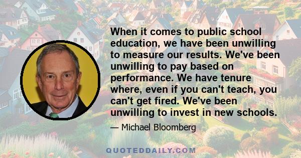 When it comes to public school education, we have been unwilling to measure our results. We've been unwilling to pay based on performance. We have tenure where, even if you can't teach, you can't get fired. We've been