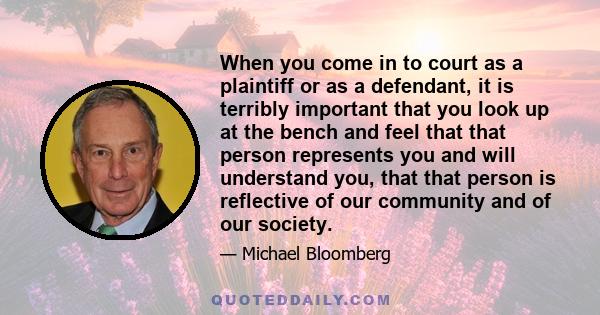 When you come in to court as a plaintiff or as a defendant, it is terribly important that you look up at the bench and feel that that person represents you and will understand you, that that person is reflective of our