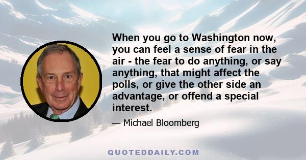 When you go to Washington now, you can feel a sense of fear in the air - the fear to do anything, or say anything, that might affect the polls, or give the other side an advantage, or offend a special interest.