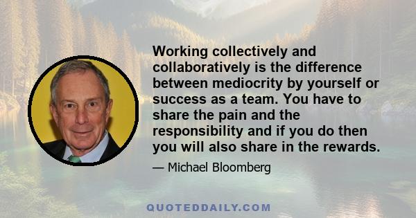 Working collectively and collaboratively is the difference between mediocrity by yourself or success as a team. You have to share the pain and the responsibility and if you do then you will also share in the rewards.