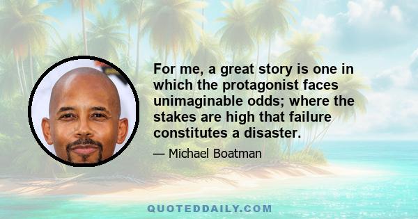 For me, a great story is one in which the protagonist faces unimaginable odds; where the stakes are high that failure constitutes a disaster.