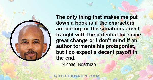 The only thing that makes me put down a book is if the characters are boring, or the situations aren't fraught with the potential for some great change or I don't mind if an author torments his protagonist, but I do