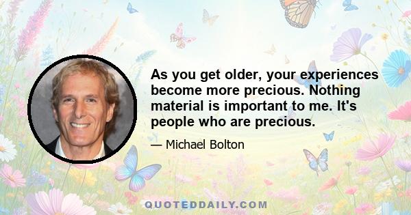 As you get older, your experiences become more precious. Nothing material is important to me. It's people who are precious.