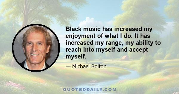 Black music has increased my enjoyment of what I do. It has increased my range, my ability to reach into myself and accept myself.