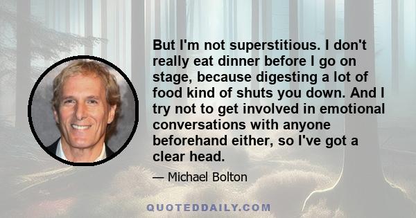 But I'm not superstitious. I don't really eat dinner before I go on stage, because digesting a lot of food kind of shuts you down. And I try not to get involved in emotional conversations with anyone beforehand either,