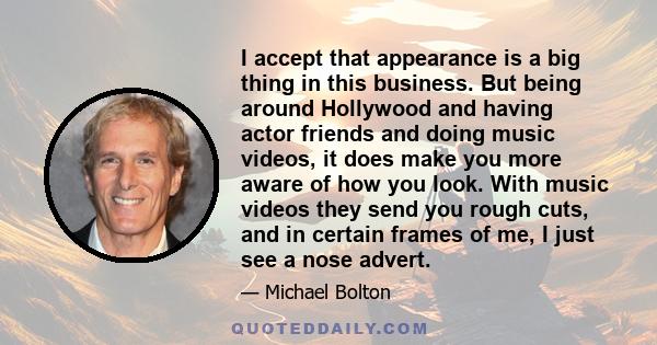 I accept that appearance is a big thing in this business. But being around Hollywood and having actor friends and doing music videos, it does make you more aware of how you look. With music videos they send you rough