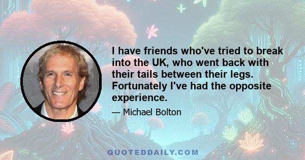 I have friends who've tried to break into the UK, who went back with their tails between their legs. Fortunately I've had the opposite experience.