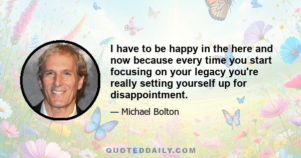 I have to be happy in the here and now because every time you start focusing on your legacy you're really setting yourself up for disappointment.