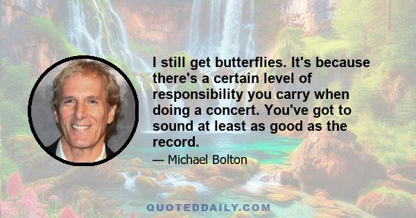 I still get butterflies. It's because there's a certain level of responsibility you carry when doing a concert. You've got to sound at least as good as the record.