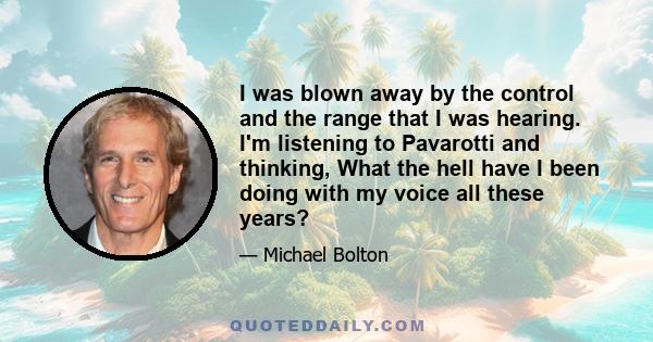 I was blown away by the control and the range that I was hearing. I'm listening to Pavarotti and thinking, What the hell have I been doing with my voice all these years?
