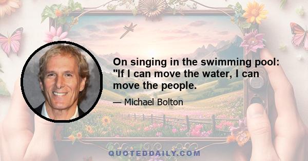 On singing in the swimming pool: If I can move the water, I can move the people.