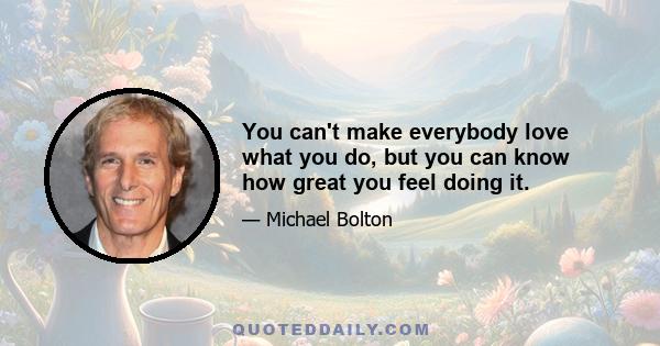 You can't make everybody love what you do, but you can know how great you feel doing it.