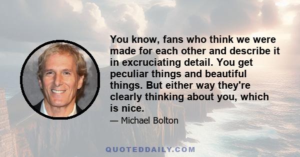 You know, fans who think we were made for each other and describe it in excruciating detail. You get peculiar things and beautiful things. But either way they're clearly thinking about you, which is nice.