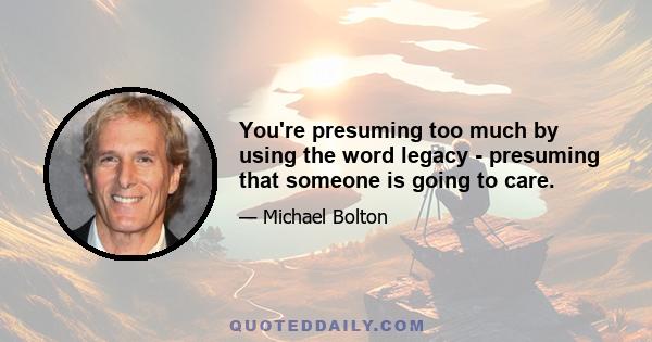 You're presuming too much by using the word legacy - presuming that someone is going to care.