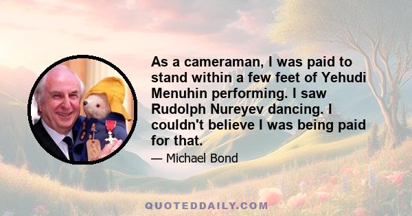 As a cameraman, I was paid to stand within a few feet of Yehudi Menuhin performing. I saw Rudolph Nureyev dancing. I couldn't believe I was being paid for that.