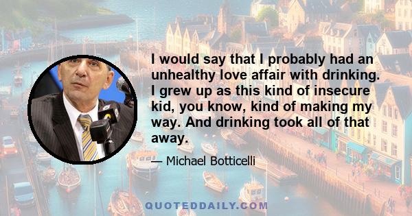 I would say that I probably had an unhealthy love affair with drinking. I grew up as this kind of insecure kid, you know, kind of making my way. And drinking took all of that away.