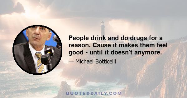 People drink and do drugs for a reason. Cause it makes them feel good - until it doesn't anymore.