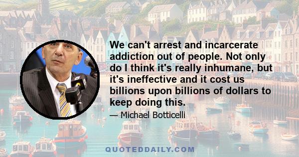 We can't arrest and incarcerate addiction out of people. Not only do I think it's really inhumane, but it's ineffective and it cost us billions upon billions of dollars to keep doing this.