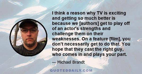 I think a reason why TV is exciting and getting so much better is because we [authors] get to play off of an actor's strengths and challenge them on their weaknesses. On a feature [film], you don't necessarily get to do 