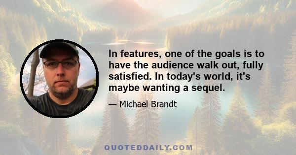 In features, one of the goals is to have the audience walk out, fully satisfied. In today's world, it's maybe wanting a sequel.