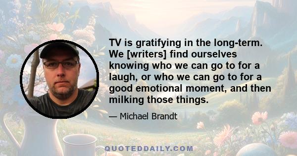 TV is gratifying in the long-term. We [writers] find ourselves knowing who we can go to for a laugh, or who we can go to for a good emotional moment, and then milking those things.