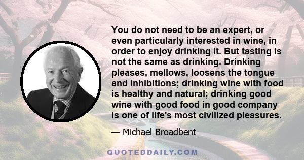 You do not need to be an expert, or even particularly interested in wine, in order to enjoy drinking it. But tasting is not the same as drinking. Drinking pleases, mellows, loosens the tongue and inhibitions; drinking