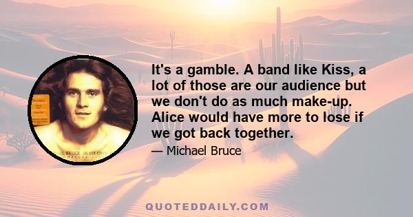 It's a gamble. A band like Kiss, a lot of those are our audience but we don't do as much make-up. Alice would have more to lose if we got back together.