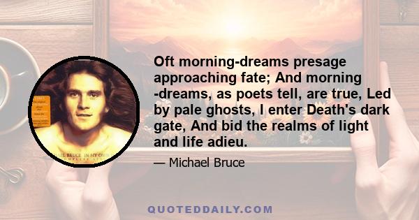 Oft morning-dreams presage approaching fate; And morning -dreams, as poets tell, are true, Led by pale ghosts, I enter Death's dark gate, And bid the realms of light and life adieu.