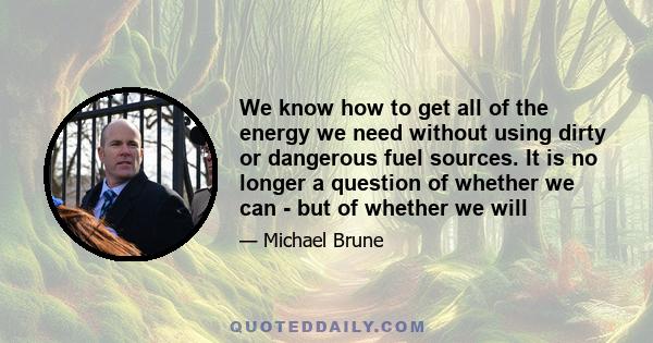 We know how to get all of the energy we need without using dirty or dangerous fuel sources. It is no longer a question of whether we can - but of whether we will