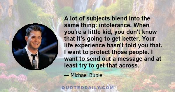 A lot of subjects blend into the same thing: intolerance. When you're a little kid, you don't know that it's going to get better. Your life experience hasn't told you that. I want to protect those people. I want to send 