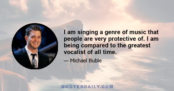 I am singing a genre of music that people are very protective of. I am being compared to the greatest vocalist of all time.