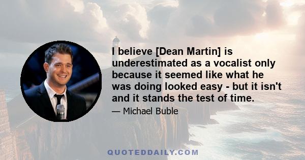 I believe [Dean Martin] is underestimated as a vocalist only because it seemed like what he was doing looked easy - but it isn't and it stands the test of time.