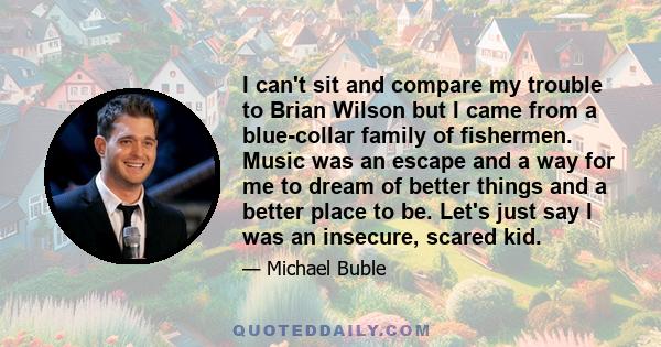 I can't sit and compare my trouble to Brian Wilson but I came from a blue-collar family of fishermen. Music was an escape and a way for me to dream of better things and a better place to be. Let's just say I was an