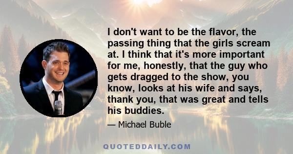 I don't want to be the flavor, the passing thing that the girls scream at. I think that it's more important for me, honestly, that the guy who gets dragged to the show, you know, looks at his wife and says, thank you,