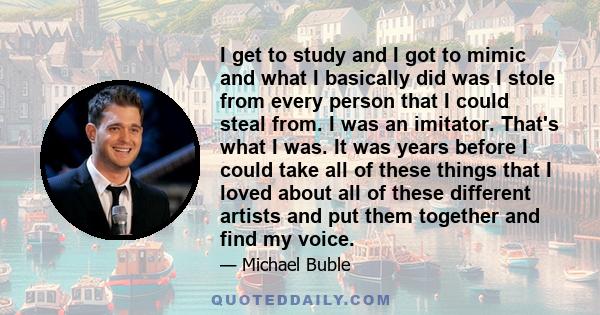 I get to study and I got to mimic and what I basically did was I stole from every person that I could steal from. I was an imitator. That's what I was. It was years before I could take all of these things that I loved