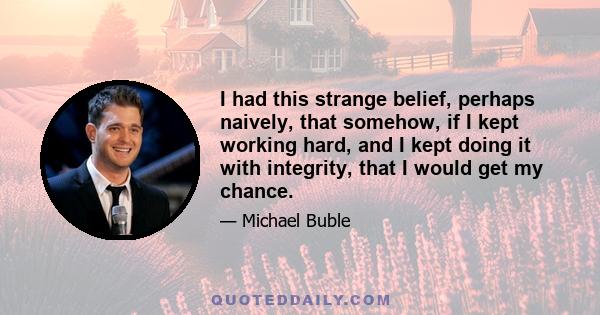 I had this strange belief, perhaps naively, that somehow, if I kept working hard, and I kept doing it with integrity, that I would get my chance.