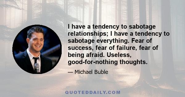 I have a tendency to sabotage relationships; I have a tendency to sabotage everything. Fear of success, fear of failure, fear of being afraid. Useless, good-for-nothing thoughts.