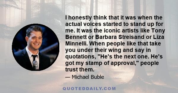 I honestly think that it was when the actual voices started to stand up for me. It was the iconic artists like Tony Bennett or Barbara Streisand or Liza Minnelli. When people like that take you under their wing and say