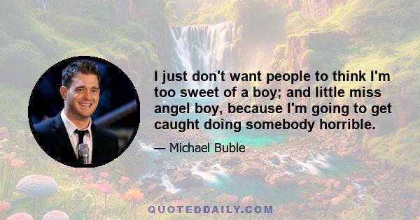 I just don't want people to think I'm too sweet of a boy; and little miss angel boy, because I'm going to get caught doing somebody horrible.