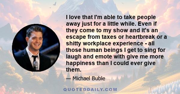 I love that I'm able to take people away just for a little while. Even if they come to my show and it's an escape from taxes or heartbreak or a shitty workplace experience - all those human beings I get to sing for