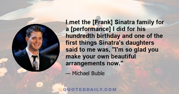 I met the [Frank] Sinatra family for a [performance] I did for his hundredth birthday and one of the first things Sinatra's daughters said to me was, I'm so glad you make your own beautiful arrangements now.