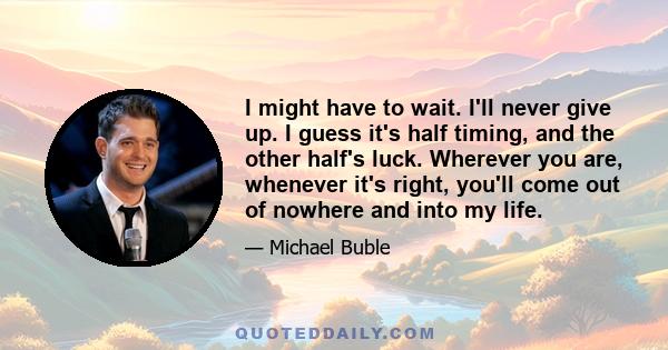 I might have to wait. I'll never give up. I guess it's half timing, and the other half's luck. Wherever you are, whenever it's right, you'll come out of nowhere and into my life.