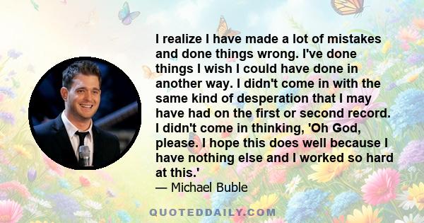 I realize I have made a lot of mistakes and done things wrong. I've done things I wish I could have done in another way. I didn't come in with the same kind of desperation that I may have had on the first or second