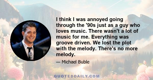 I think I was annoyed going through the '90s just as a guy who loves music. There wasn't a lot of music for me. Everything was groove driven. We lost the plot with the melody. There's no more melody.