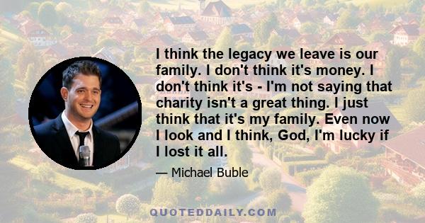 I think the legacy we leave is our family. I don't think it's money. I don't think it's - I'm not saying that charity isn't a great thing. I just think that it's my family. Even now I look and I think, God, I'm lucky if 