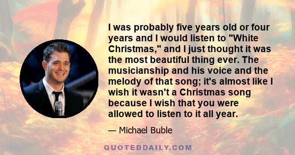 I was probably five years old or four years and I would listen to White Christmas, and I just thought it was the most beautiful thing ever. The musicianship and his voice and the melody of that song; it's almost like I