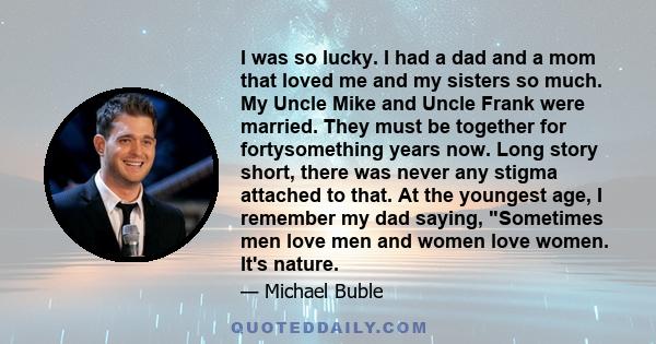 I was so lucky. I had a dad and a mom that loved me and my sisters so much. My Uncle Mike and Uncle Frank were married. They must be together for fortysomething years now. Long story short, there was never any stigma