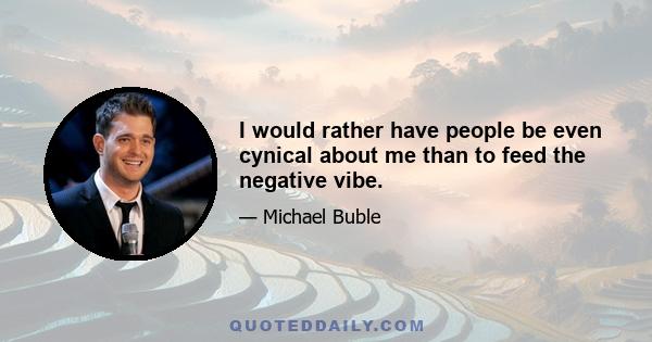 I would rather have people be even cynical about me than to feed the negative vibe.