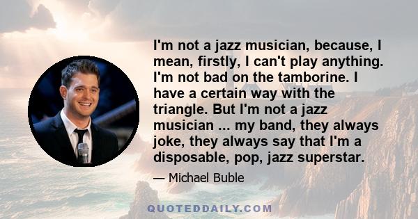 I'm not a jazz musician, because, I mean, firstly, I can't play anything. I'm not bad on the tamborine. I have a certain way with the triangle. But I'm not a jazz musician ... my band, they always joke, they always say