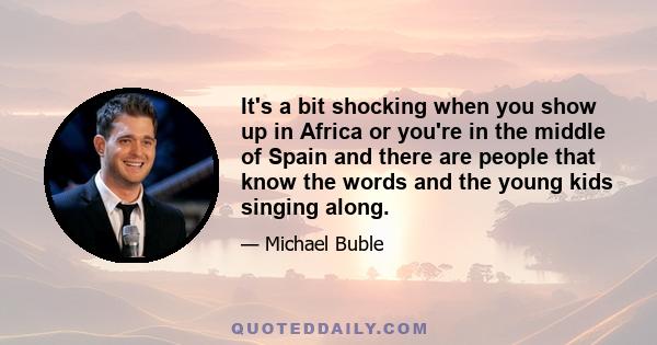 It's a bit shocking when you show up in Africa or you're in the middle of Spain and there are people that know the words and the young kids singing along.